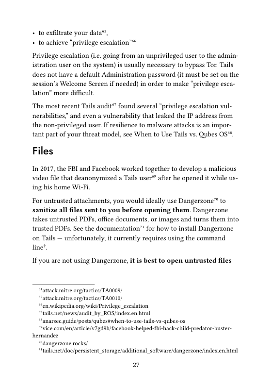 + to exfiltrate your data®”, + to achieve “privilege escalation™  Privilege escalation (ie. going from an unprivileged user to the admin- istration user on the system) s usually necessary to bypass Tor. Tails does not have a default Administration password (it must be set on the session’s Welcome Screen if needed) in order to make “privilege esca- lation” more difficult.  ‘The most recent Tails audit”” found several “privilege escalation vul- nerabilities” and even a vulnerability that leaked the IP address from the non-privileged user. If esilience to malware attacks is an impor- tant part of your threat model, see When to Use Tails vs. Qubes 05"  Files  In 2017, the FBI and Facebook worked together to develop a malicious video file that deanonymized a Tails user* after he opened it while us- ing his home Wi-Fi  For untrusted attachments, you would ideally use Dangerzone™ to sanitize all files sent to you before opening them. Dangerzone takes untrusted PDFs, office documents, or images and turns them into trusted PDFs. See the documentation™ for how to install Dangerzone on Tails — unfortunately, it currently requires using the command line.  If you are not using Dangerzone, it is best to open untrusted files  “lattack mitre.org/tactics/ TA00S)  “attack mitre.org/tactics/ TAOOL0  “ren.wikipedia.org/wiki/Privilege_escalation  “tails net/news/audit_by_ROS/index.en html  ““anarsee guide/posts/qubes#when-to-use-tals-vs-qubes-os.  “vice.com/en/aticle/v7gdob/facebook-helped-fbi-hack-child-predator-buster- hemandez  “dangerzone.rocks/  “tails net/doc/persistent_storage/additional_software/dangerzone/indexen html  27 